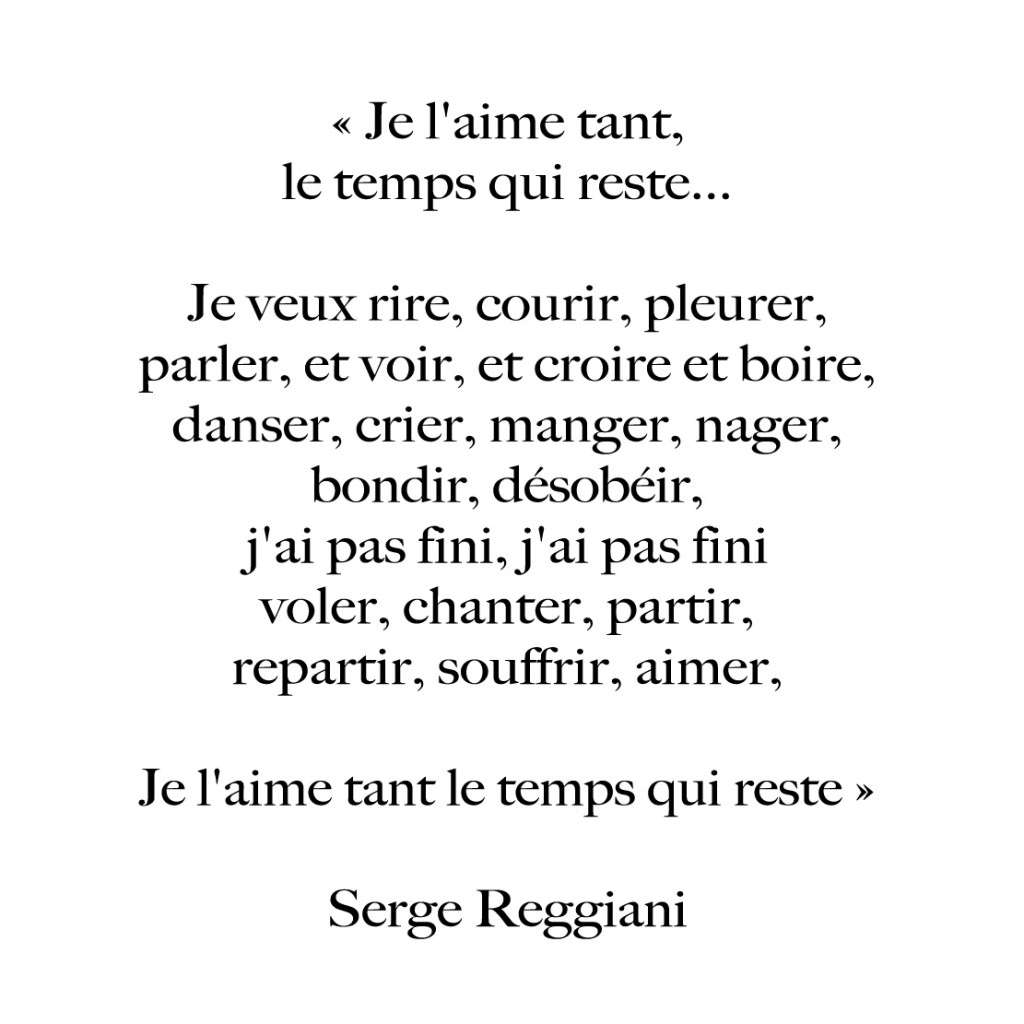 Je l'aime tant, le temps qui reste... Je veux rire, courir, pleurer, parler, et voir, et croire et boire, danser, crier, mager, nager, bondir, désobéir, j'ai pas fini, j'ai pas fini, voler, chanter, partir, repartir, souffrir, aimer,, je l'aime tant le temps qui reste" Serge Reggiani